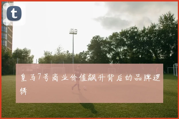 皇马7号商业价值飙升背后的品牌逻辑