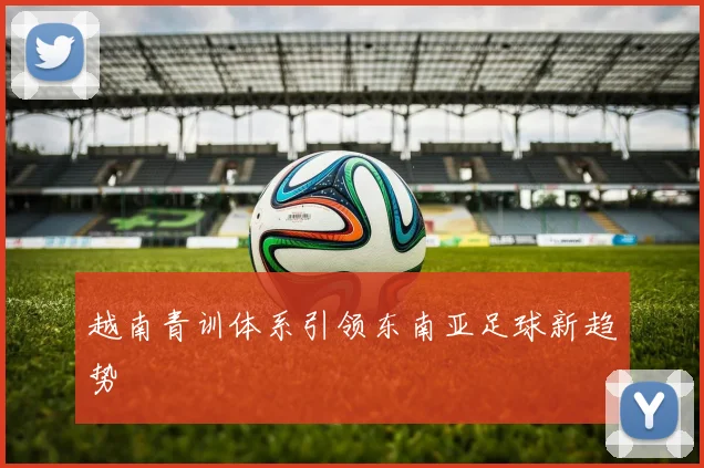 越南青训体系引领东南亚足球新趋势