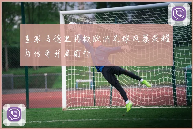 皇家马德里再掀欧洲足球风暴荣耀与传奇并肩前行
