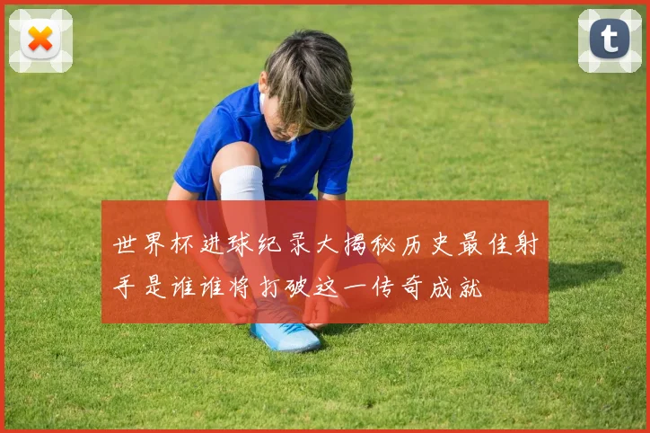 世界杯进球纪录大揭秘历史最佳射手是谁谁将打破这一传奇成就