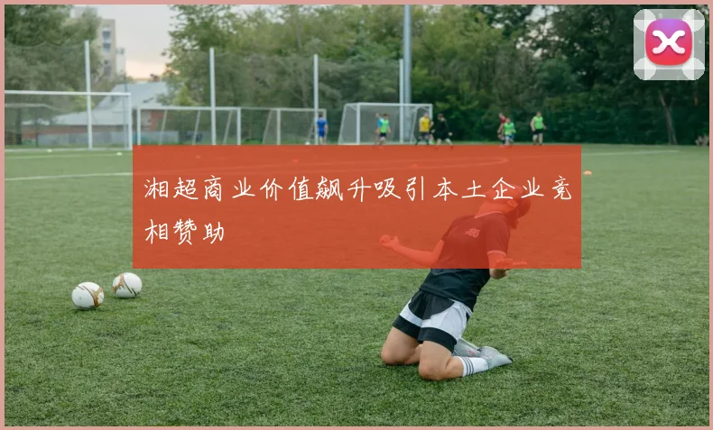 湘超商业价值飙升吸引本土企业竞相赞助