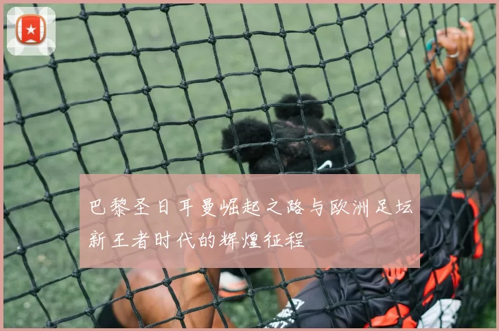 巴黎圣日耳曼崛起之路与欧洲足坛新王者时代的辉煌征程