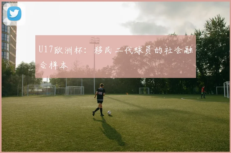 U17欧洲杯：移民二代球员的社会融合样本
