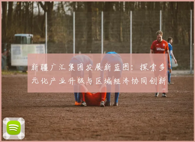 新疆广汇集团发展新蓝图：探索多元化产业升级与区域经济协同创新路径