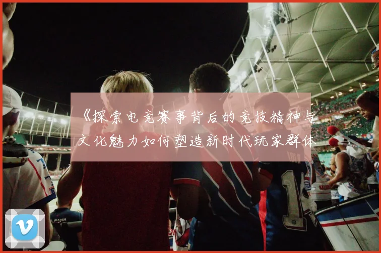 《探索电竞赛事背后的竞技精神与文化魅力如何塑造新时代玩家群体》