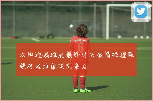 太阳迎战雄鹿巅峰对决激情碰撞强强对话谁能笑到最后