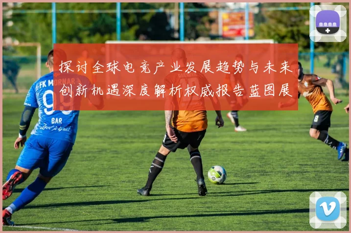 探讨全球电竞产业发展趋势与未来创新机遇深度解析权威报告蓝图展