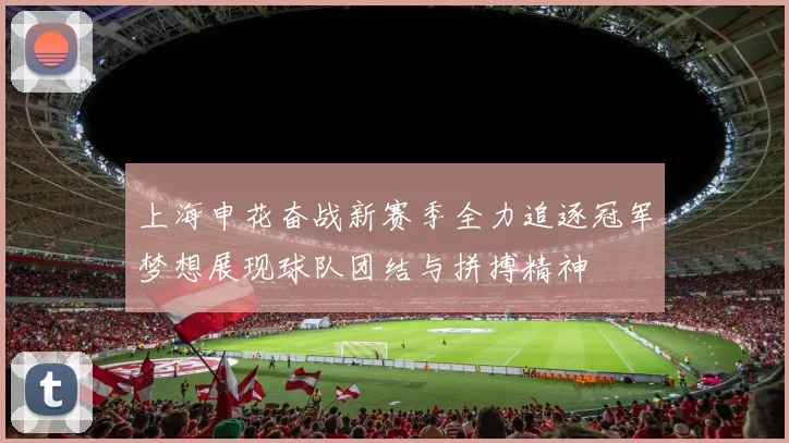 上海申花奋战新赛季全力追逐冠军梦想展现球队团结与拼搏精神