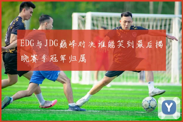 EDG与JDG巅峰对决谁能笑到最后揭晓赛季冠军归属