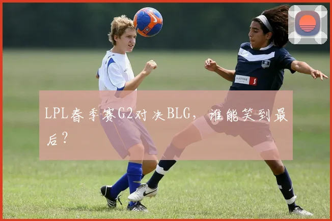 LPL春季赛G2对决BLG，谁能笑到最后？