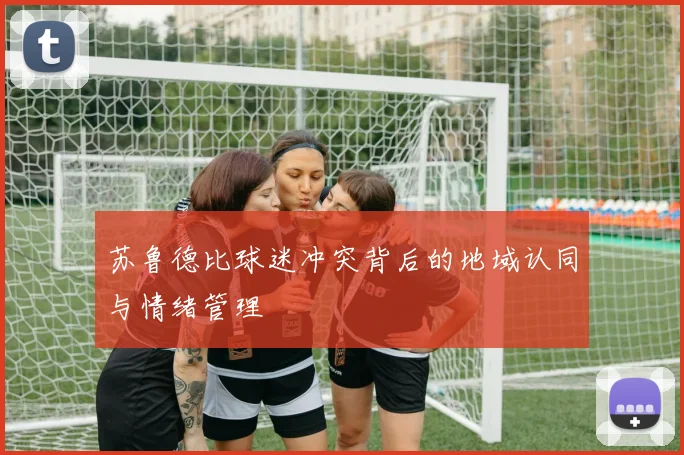 苏鲁德比球迷冲突背后的地域认同与情绪管理