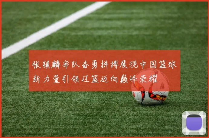 张镇麟率队奋勇拼搏展现中国篮球新力量引领辽篮迈向巅峰荣耀