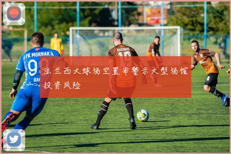 法兰西大球场空置率警示大型场馆投资风险